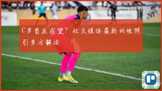 C罗首发在望？社交媒体最新训练照引多方解读