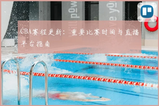CBA赛程更新:重要比赛时间与直播平台指南