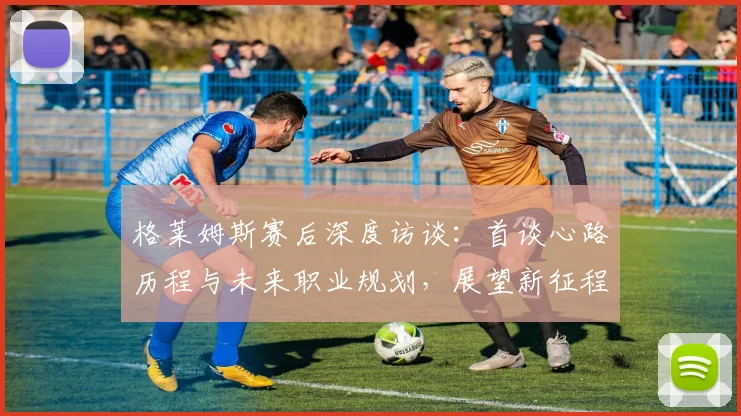 格莱姆斯赛后深度访谈:首谈心路历程与未来职业规划,展望新征程