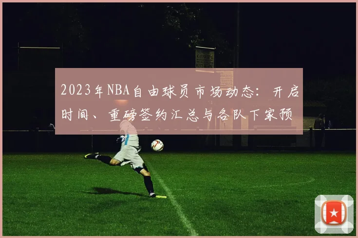 2023年NBA自由球员市场动态：开启时间、重磅签约汇总与各队下家预测