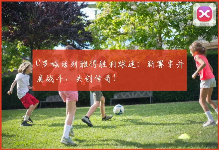 C罗喊话利雅得胜利球迷：新赛季并肩战斗，共创传奇！