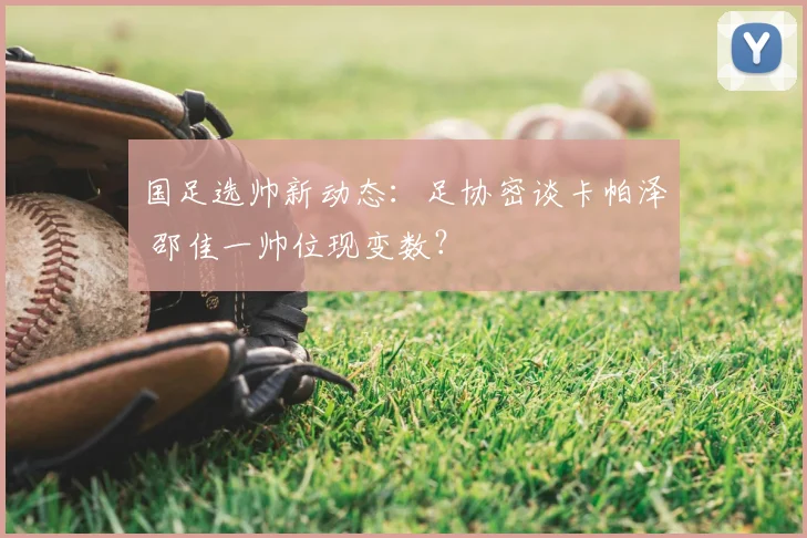 国足选帅新动态：足协密谈卡帕泽 邵佳一帅位现变数？