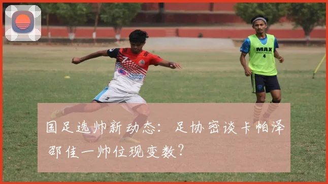 国足选帅新动态：足协密谈卡帕泽 邵佳一帅位现变数？