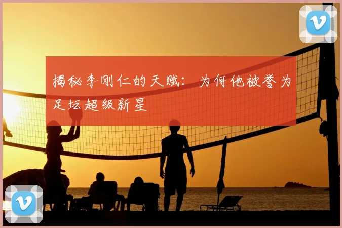 揭秘李刚仁的天赋：为何他被誉为足坛超级新星