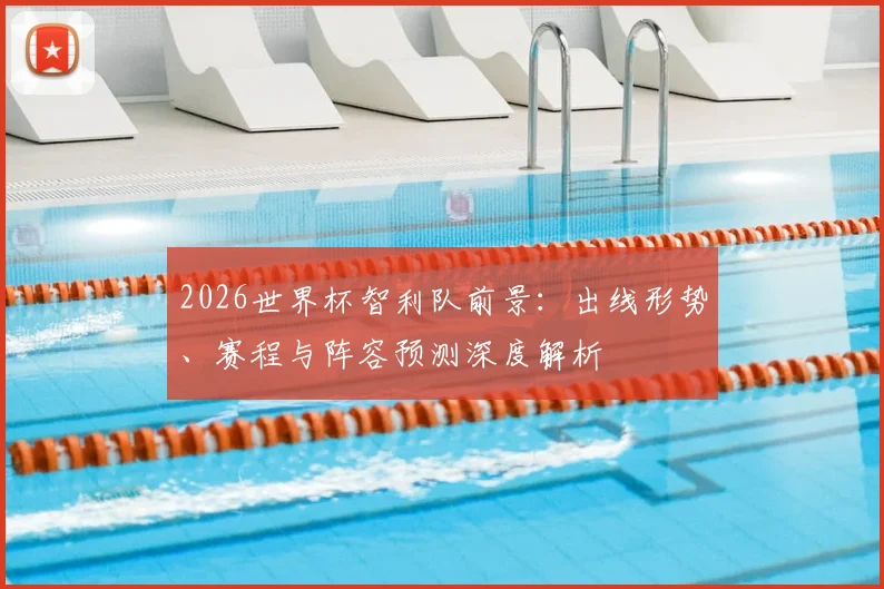 2026世界杯智利队前景：出线形势、赛程与阵容预测深度解析