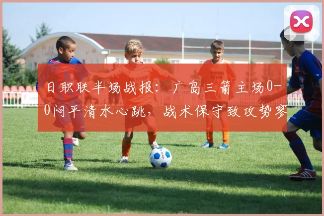 日职联半场战报：广岛三箭主场0-0闷平清水心跳，战术保守致攻势寥寥，球迷详解关键瞬间
