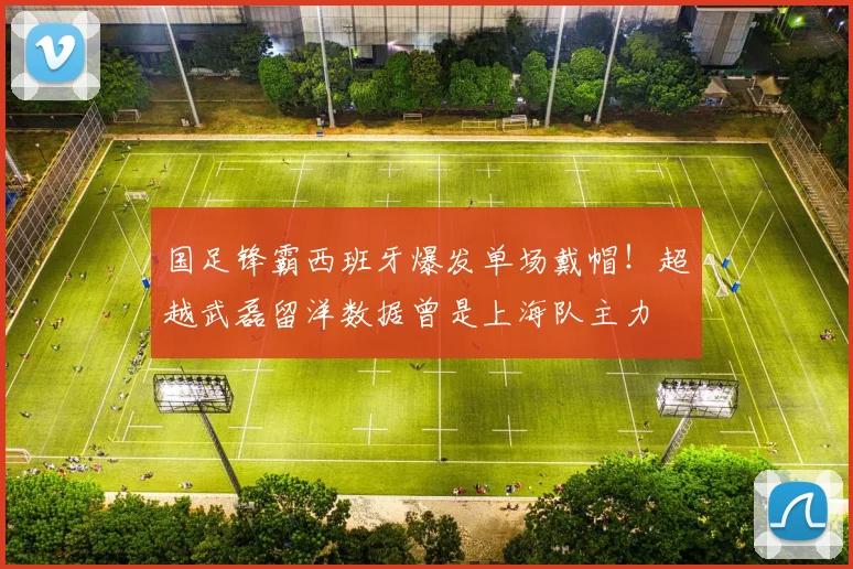 国足锋霸西班牙爆发单场戴帽！超越武磊留洋数据曾是上海队主力