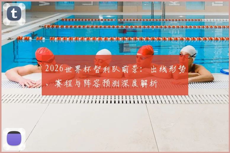 2026世界杯智利队前景:出线形势、赛程与阵容预测深度解析