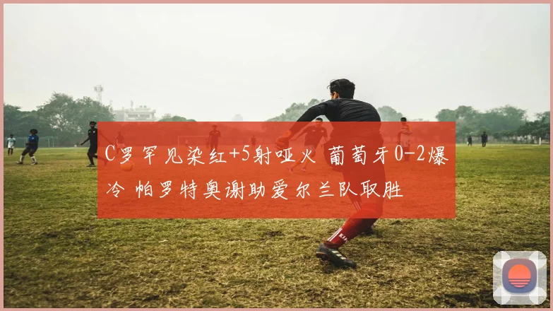 C罗罕见染红+5射哑火 葡萄牙0-2爆冷 帕罗特奥谢助爱尔兰队取胜