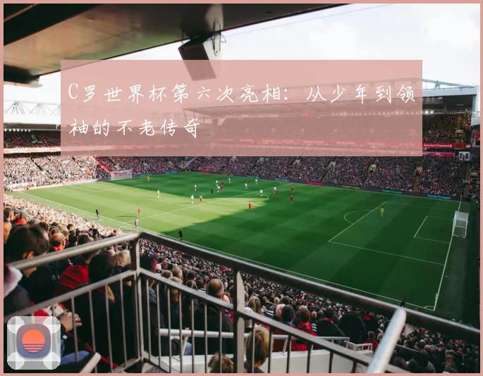 C罗世界杯第六次亮相：从少年到领袖的不老传奇