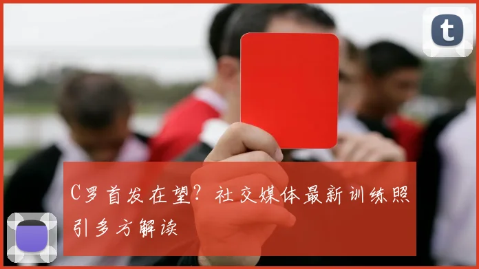 C罗首发在望?社交媒体最新训练照引多方解读