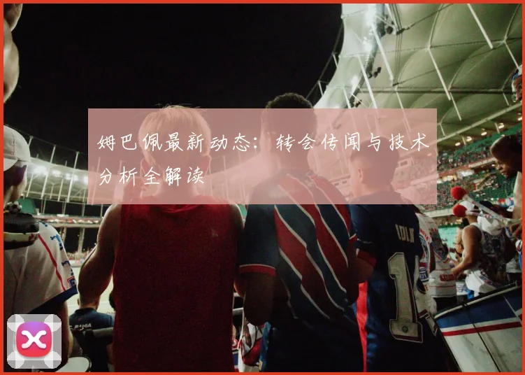 姆巴佩最新动态：转会传闻与技术分析全解读