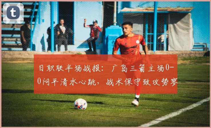 日职联半场战报:广岛三箭主场0-0闷平清水心跳,战术保守致攻势寥寥,球迷详解关键瞬间