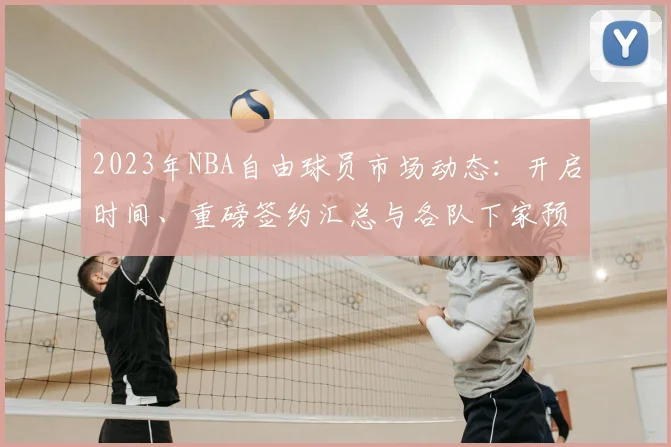 2023年NBA自由球员市场动态：开启时间、重磅签约汇总与各队下家预测