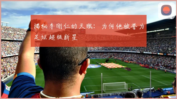 揭秘李刚仁的天赋：为何他被誉为足坛超级新星