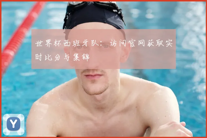 世界杯西班牙队：访问官网获取实时比分与集锦