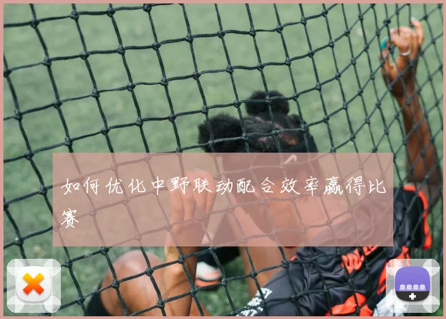如何优化中野联动配合效率赢得比赛