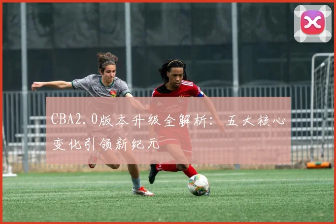 CBA2.0版本升级全解析：五大核心变化引领新纪元