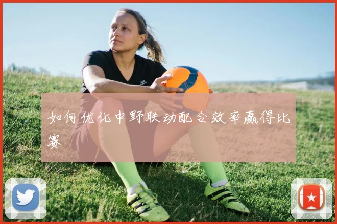 如何优化中野联动配合效率赢得比赛