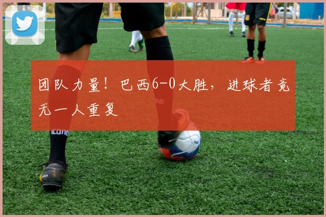 团队力量！巴西6-0大胜，进球者竟无一人重复