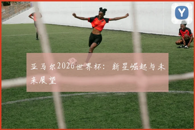 亚马尔2026世界杯：新星崛起与未来展望