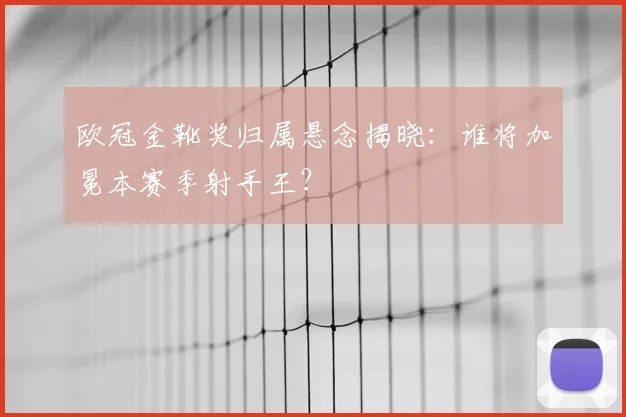 欧冠金靴奖归属悬念揭晓：谁将加冕本赛季射手王？