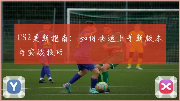 CS2更新指南:如何快速上手新版本与实战技巧